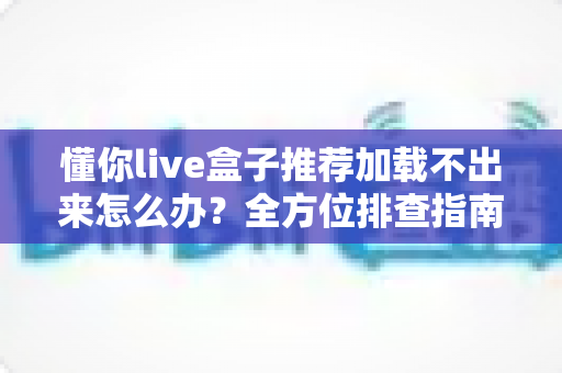 懂你live盒子推荐加载不出来怎么办？全方位排查指南与实用解决方案一次讲清
