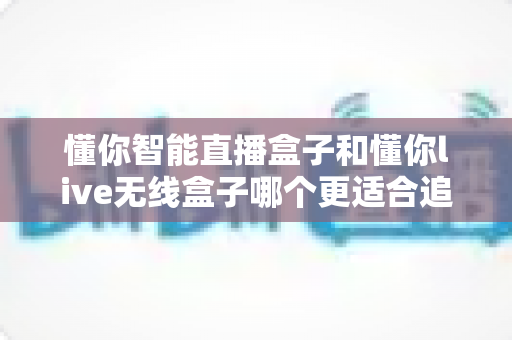 懂你智能直播盒子和懂你live无线盒子哪个更适合追剧?追剧党必看的深度对比与选购指南 懂你智能直播盒子和懂你live无线盒子哪个更适合追剧?追剧党必看的深度对比与选购指南
