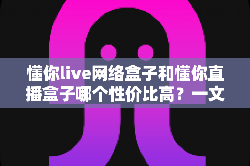 懂你live网络盒子和懂你直播盒子哪个性价比高?一文读懂选购要点,帮你花对每一分钱 懂你live网络盒子和懂你直播盒子哪个性价比高?一文读懂选购要点,帮你花对每一分钱