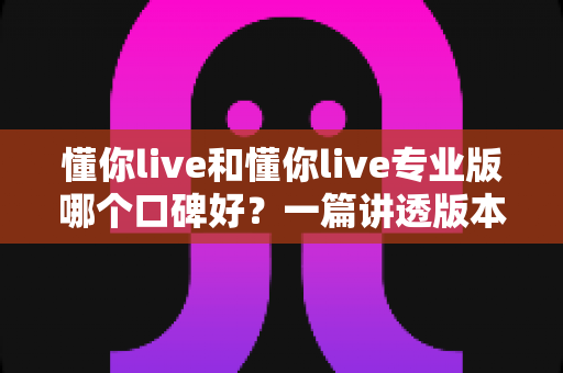 懂你live和懂你live专业版哪个口碑好?一篇讲透版本差异与真实用户评价的深度测评 懂你live和懂你live专业版哪个口碑好?一篇讲透版本差异与真实用户评价的深度测评