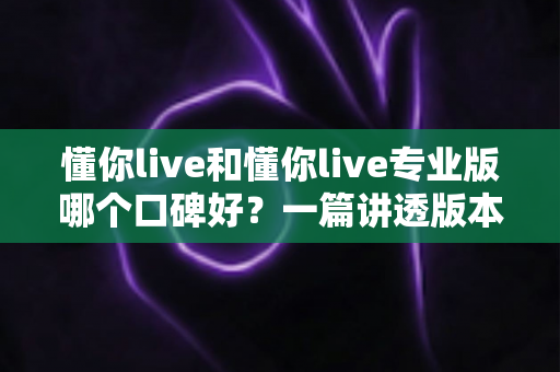 懂你live和懂你live专业版哪个口碑好？一篇讲透版本差异与真实用户评价的深度测评
