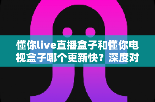 懂你live直播盒子和懂你电视盒子哪个更新快？深度对比评测帮你选对设备
