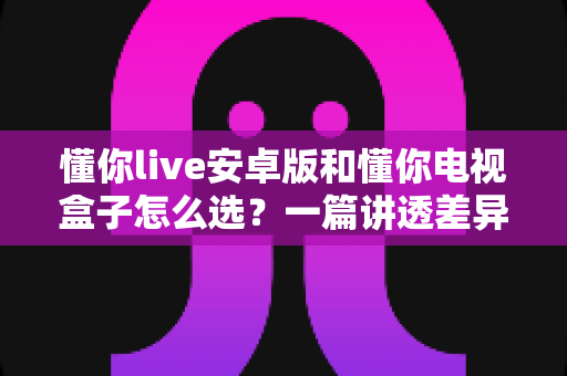 懂你live安卓版和懂你电视盒子怎么选？一篇讲透差异、优劣势与选购指南的实用攻略