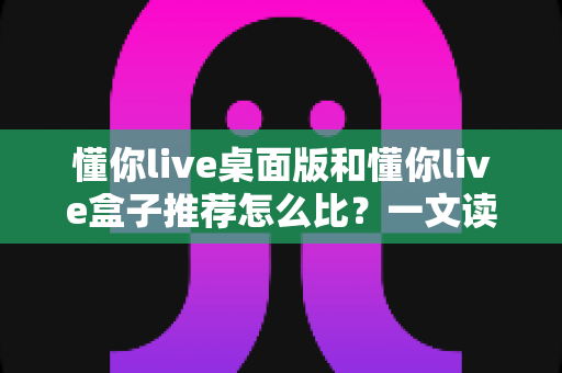 懂你live桌面版和懂你live盒子推荐怎么比?一文读懂两大版本差异与选购指南 懂你live桌面版和懂你live盒子推荐怎么比?一文读懂两大版本差异与选购指南