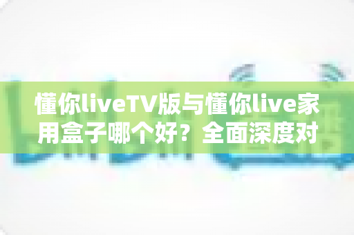 懂你liveTV版与懂你live家用盒子哪个好?全面深度对比解析,帮你选对不选贵 懂你liveTV版与懂你live家用盒子哪个好?全面深度对比解析,帮你选对不选贵
