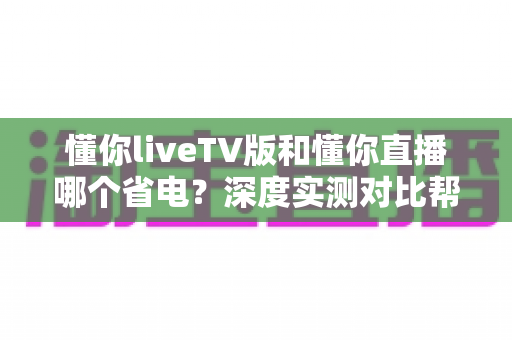 懂你liveTV版和懂你直播哪个省电？深度实测对比帮你选对省电神器