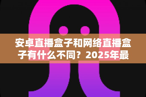 安卓直播盒子和网络直播盒子有什么不同？2025年最全选购指南帮你一次看懂