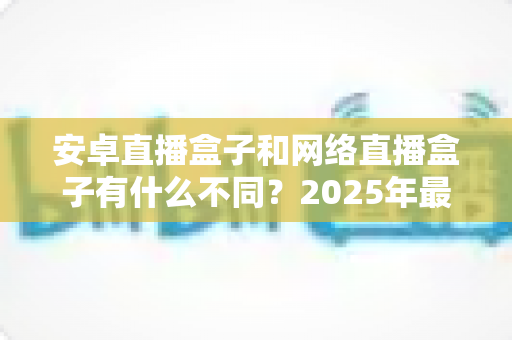 安卓直播盒子和网络直播盒子有什么不同？2025年最全选购指南帮你一次看懂
