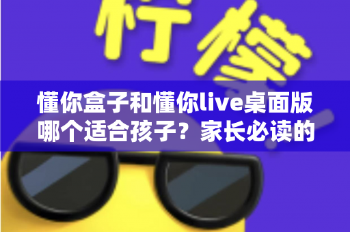 懂你盒子和懂你live桌面版哪个适合孩子?家长必读的深度对比与选购指南 懂你盒子和懂你live桌面版哪个适合孩子?家长必读的深度对比与选购指南