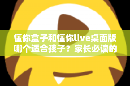 懂你盒子和懂你live桌面版哪个适合孩子?家长必读的深度对比与选购指南 懂你盒子和懂你live桌面版哪个适合孩子?家长必读的深度对比与选购指南