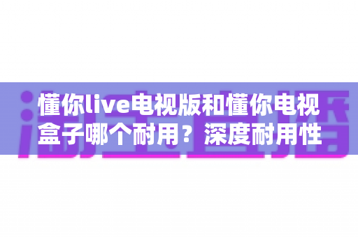懂你live电视版和懂你电视盒子哪个耐用?深度耐用性对比测评与明智选购指南 懂你live电视版和懂你电视盒子哪个耐用?深度耐用性对比测评与明智选购指南