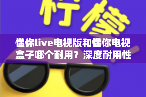 懂你live电视版和懂你电视盒子哪个耐用?深度耐用性对比测评与明智选购指南 懂你live电视版和懂你电视盒子哪个耐用?深度耐用性对比测评与明智选购指南