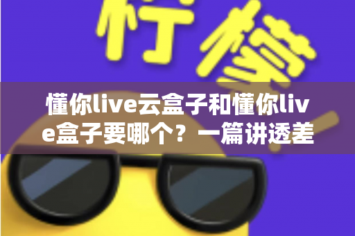懂你live云盒子和懂你live盒子要哪个?一篇讲透差异,帮你选对设备不花冤枉钱 懂你live云盒子和懂你live盒子要哪个?一篇讲透差异,帮你选对设备不花冤枉钱