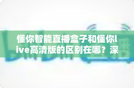 懂你智能直播盒子和懂你live高清版的区别在哪？深度对比解析，帮你选对不选贵！
