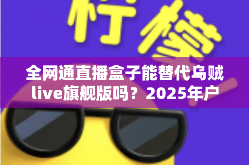 全网通直播盒子能替代乌贼live旗舰版吗？2025年户外直播设备深度对比测评与选购避坑指南