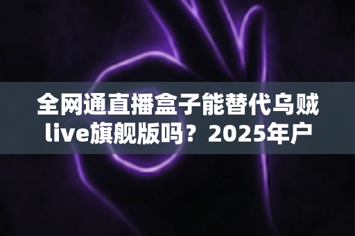 全网通直播盒子能替代乌贼live旗舰版吗？2025年户外直播设备深度对比测评与选购避坑指南