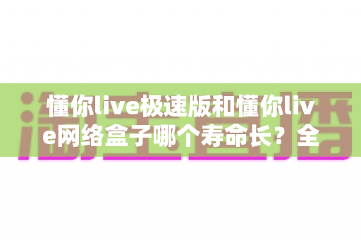 懂你live极速版和懂你live网络盒子哪个寿命长?全面解析与实用选购建议 懂你live极速版和懂你live网络盒子哪个寿命长?全面解析与实用选购建议