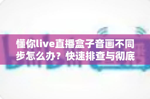 懂你live直播盒子音画不同步怎么办？快速排查与彻底解决全攻略