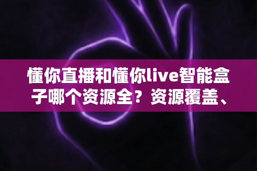 懂你直播和懂你live智能盒子哪个资源全？资源覆盖、体验差异与选购建议一文看懂