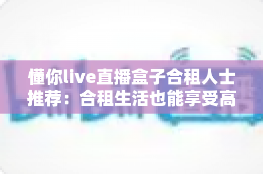 懂你live直播盒子合租人士推荐:合租生活也能享受高清流畅的直播观影体验 懂你live直播盒子合租人士推荐:合租生活也能享受高清流畅的直播观影体验