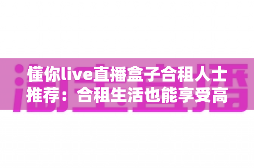 懂你live直播盒子合租人士推荐:合租生活也能享受高清流畅的直播观影体验 懂你live直播盒子合租人士推荐:合租生活也能享受高清流畅的直播观影体验