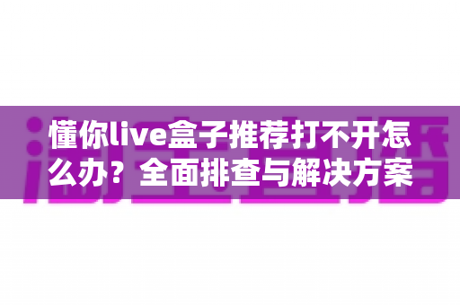 懂你live盒子推荐打不开怎么办?全面排查与解决方案一次看懂 懂你live盒子推荐打不开怎么办?全面排查与解决方案一次看懂