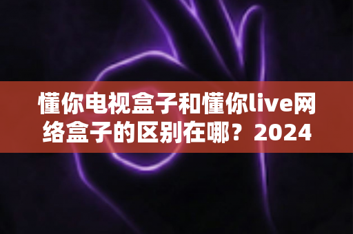懂你电视盒子和懂你live网络盒子的区别在哪？2024年最全选购对比指南，帮你避坑不踩雷