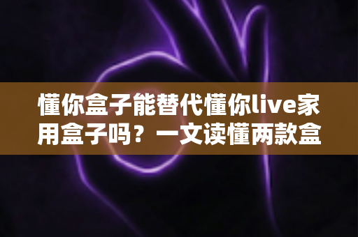 懂你盒子能替代懂你live家用盒子吗?一文读懂两款盒子的区别与选购全攻略 懂你盒子能替代懂你live家用盒子吗?一文读懂两款盒子的区别与选购全攻略