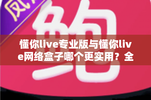 懂你live专业版与懂你live网络盒子哪个更实用?全方位对比分析助你选出最佳观看方案 懂你live专业版与懂你live网络盒子哪个更实用?全方位对比分析助你选出最佳观看方案