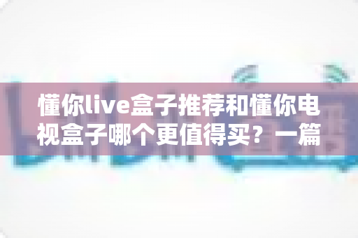 懂你live盒子推荐和懂你电视盒子哪个更值得买？一篇讲透的深度选购指南