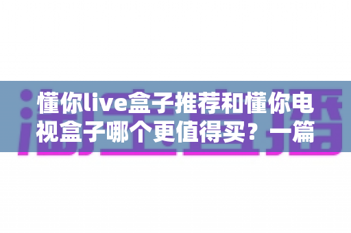 懂你live盒子推荐和懂你电视盒子哪个更值得买？一篇讲透的深度选购指南