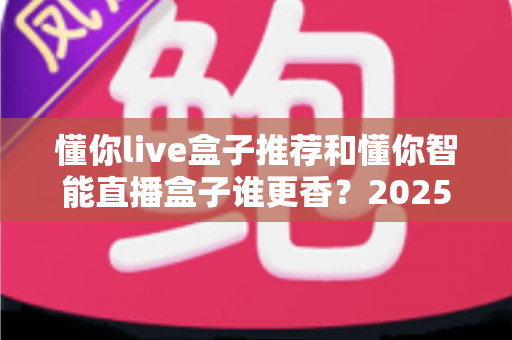 懂你live盒子推荐和懂你智能直播盒子谁更香?2025年直播设备深度对比测评与选购避坑指南 懂你live盒子推荐和懂你智能直播盒子谁更香?2025年直播设备深度对比测评与选购避坑指南