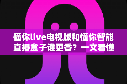 懂你live电视版和懂你智能直播盒子谁更香？一文看懂两大观看方案的真实差异与选购指南