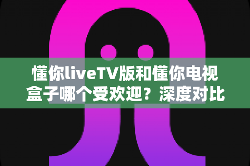 懂你liveTV版和懂你电视盒子哪个受欢迎?深度对比分析帮你找到最适合的选择 懂你liveTV版和懂你电视盒子哪个受欢迎?深度对比分析帮你找到最适合的选择