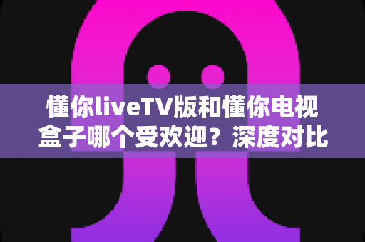 懂你liveTV版和懂你电视盒子哪个受欢迎?深度对比分析帮你找到最适合的选择 懂你liveTV版和懂你电视盒子哪个受欢迎?深度对比分析帮你找到最适合的选择