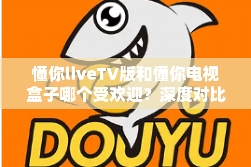 懂你liveTV版和懂你电视盒子哪个受欢迎？深度对比分析帮你找到最适合的选择