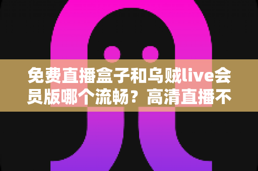 免费直播盒子和乌贼live会员版哪个流畅?高清直播不卡顿的深度对比与选购全指南 免费直播盒子和乌贼live会员版哪个流畅?高清直播不卡顿的深度对比与选购全指南