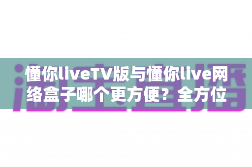 懂你liveTV版与懂你live网络盒子哪个更方便?全方位深度对比,帮你找到最省心的观影方案 懂你liveTV版与懂你live网络盒子哪个更方便?全方位深度对比,帮你找到最省心的观影方案