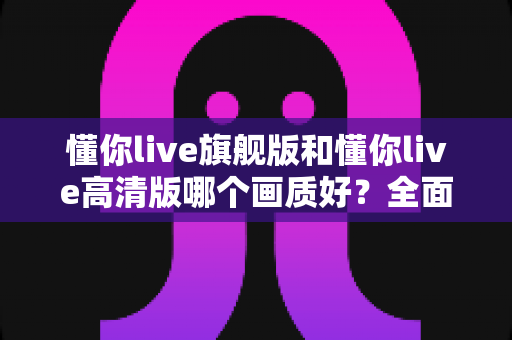 懂你live旗舰版和懂你live高清版哪个画质好？全面对比解析帮你做出最佳选择