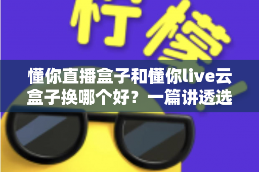 懂你直播盒子和懂你live云盒子换哪个好?一篇讲透选购要点,帮你少走弯路不踩坑 懂你直播盒子和懂你live云盒子换哪个好?一篇讲透选购要点,帮你少走弯路不踩坑
