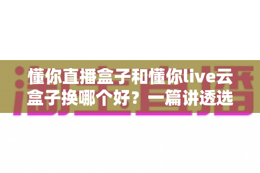 懂你直播盒子和懂你live云盒子换哪个好?一篇讲透选购要点,帮你少走弯路不踩坑 懂你直播盒子和懂你live云盒子换哪个好?一篇讲透选购要点,帮你少走弯路不踩坑