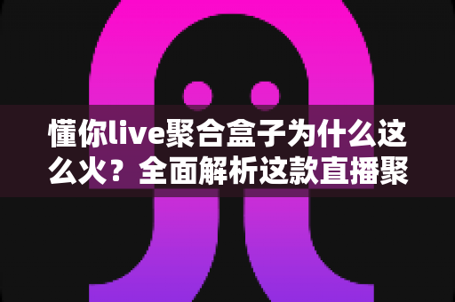 懂你live聚合盒子为什么这么火?全面解析这款直播聚合工具的爆火原因与实用价值 懂你live聚合盒子为什么这么火?全面解析这款直播聚合工具的爆火原因与实用价值