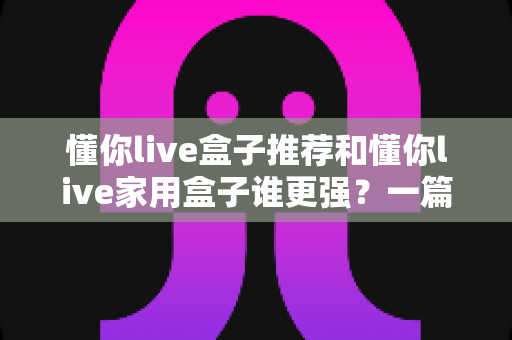 懂你live盒子推荐和懂你live家用盒子谁更强?一篇读懂两款电视盒子真实差距的深度选购指南 懂你live盒子推荐和懂你live家用盒子谁更强?一篇读懂两款电视盒子真实差距的深度选购指南
