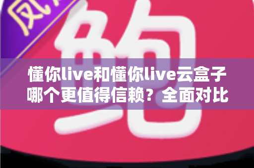 懂你live和懂你live云盒子哪个更值得信赖？全面对比评测与选购指南
