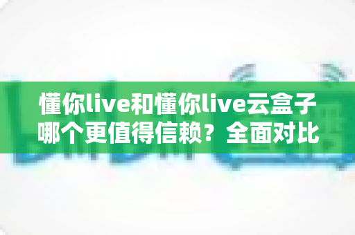 懂你live和懂你live云盒子哪个更值得信赖？全面对比评测与选购指南