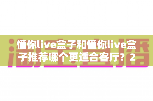 懂你live盒子和懂你live盒子推荐哪个更适合客厅?2025年客厅电视盒子深度选购指南 懂你live盒子和懂你live盒子推荐哪个更适合客厅?2025年客厅电视盒子深度选购指南