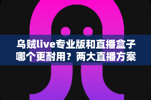 乌贼live专业版和直播盒子哪个更耐用?两大直播方案耐用性深度对比与实用选购指南 乌贼live专业版和直播盒子哪个更耐用?两大直播方案耐用性深度对比与实用选购指南