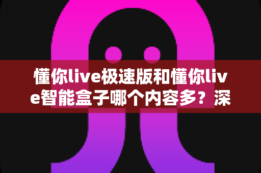 懂你live极速版和懂你live智能盒子哪个内容多?深度对比解析帮你选对设备 懂你live极速版和懂你live智能盒子哪个内容多?深度对比解析帮你选对设备