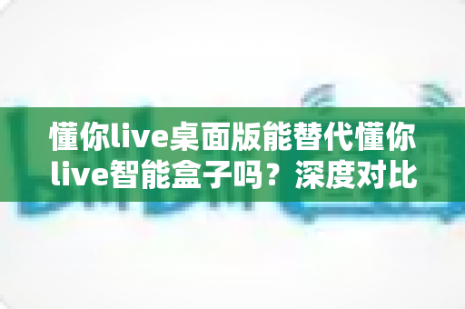 懂你live桌面版能替代懂你live智能盒子吗?深度对比分析帮你选出最适合自己的方案 懂你live桌面版能替代懂你live智能盒子吗?深度对比分析帮你选出最适合自己的方案