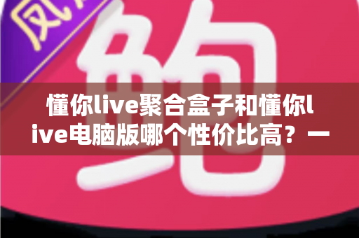 懂你live聚合盒子和懂你live电脑版哪个性价比高？一篇文章帮你选对不花冤枉钱